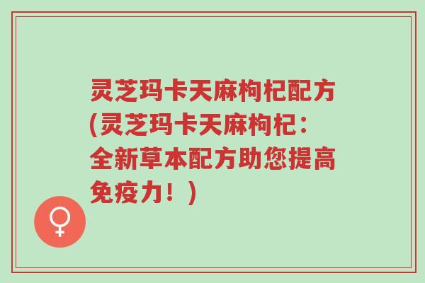 灵芝玛卡天麻枸杞配方(灵芝玛卡天麻枸杞:全新草本配方助您提高免疫力!)-第1张图片-超越 灵芝玛卡天麻枸杞配方(灵芝玛卡天麻枸杞:全新草本配方助您提高免疫力!)-第1张图片-超越
