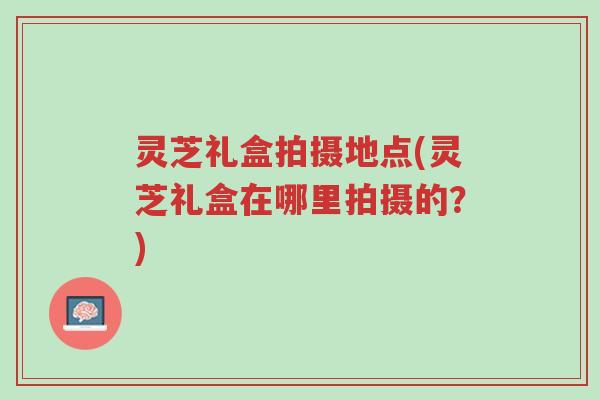 灵芝礼盒拍摄地点(灵芝礼盒在哪里拍摄的?)-第1张图片-超越 灵芝礼盒拍摄地点(灵芝礼盒在哪里拍摄的?)-第1张图片-超越