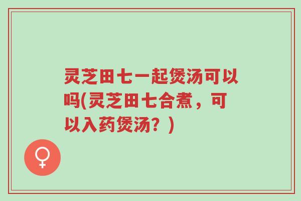 灵芝田七一起煲汤可以吗(灵芝田七合煮,可以入药煲汤?)-第1张图片-超越 灵芝田七一起煲汤可以吗(灵芝田七合煮,可以入药煲汤?)-第1张图片-超越
