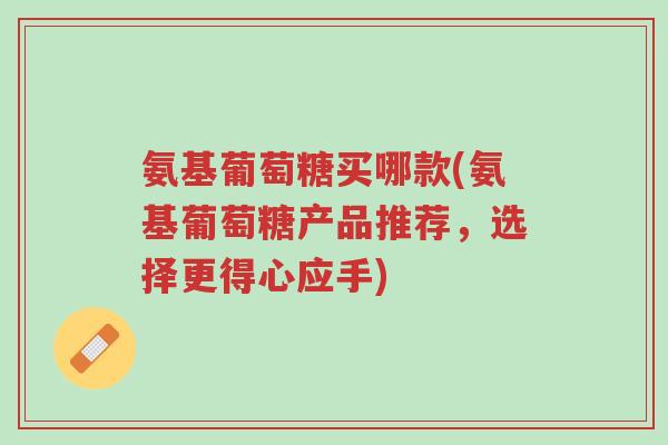 氨基葡萄糖买哪款(氨基葡萄糖产品推荐,选择更得心应手)-第1张图片-超越 氨基葡萄糖买哪款(氨基葡萄糖产品推荐,选择更得心应手)-第1张图片-超越