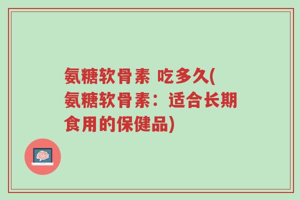 氨糖软骨素 吃多久(氨糖软骨素：适合长期食用的保健品)-第1张图片-超越
