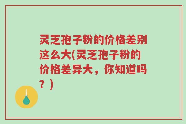 灵芝孢子粉的价格差别这么大(灵芝孢子粉的价格差异大,你知道吗?)-第1张图片-超越 灵芝孢子粉的价格差别这么大(灵芝孢子粉的价格差异大,你知道吗?)-第1张图片-超越
