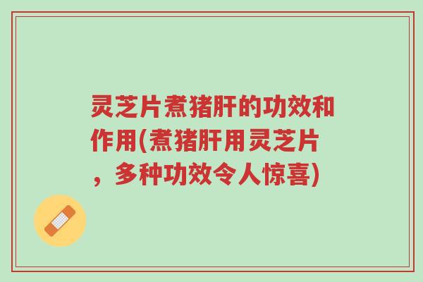 灵芝片煮猪肝的功效和作用(煮猪肝用灵芝片,多种功效令人惊喜)-第1张图片-超越 灵芝片煮猪肝的功效和作用(煮猪肝用灵芝片,多种功效令人惊喜)-第1张图片-超越