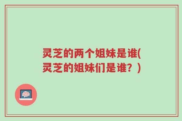 灵芝的两个姐妹是谁(灵芝的姐妹们是谁？)-第1张图片-超越