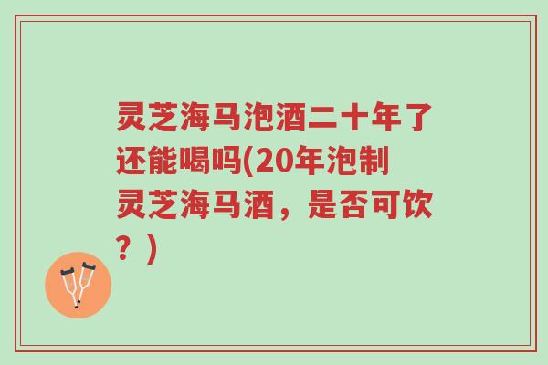 灵芝海马泡酒二十年了还能喝吗(20年泡制灵芝海马酒,是否可饮?)-第1张图片-超越 灵芝海马泡酒二十年了还能喝吗(20年泡制灵芝海马酒,是否可饮?)-第1张图片-超越