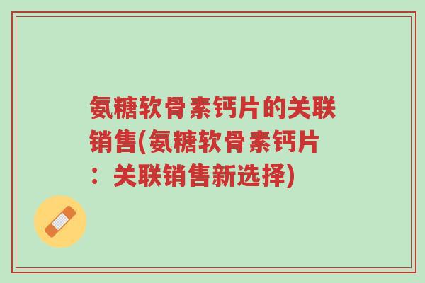 氨糖软骨素钙片的关联销售(氨糖软骨素钙片:关联销售新选择)-第1张图片-超越 氨糖软骨素钙片的关联销售(氨糖软骨素钙片:关联销售新选择)-第1张图片-超越