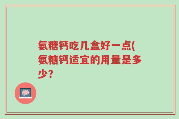 氨糖钙吃几盒好一点(氨糖钙适宜的用量是多少？-第1张图片-超越