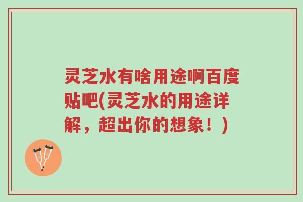 灵芝水有啥用途啊百度贴吧(灵芝水的用途详解,超出你的想象!)-第1张图片-超越 灵芝水有啥用途啊百度贴吧(灵芝水的用途详解,超出你的想象!)-第1张图片-超越