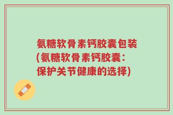氨糖软骨素钙胶囊包装(氨糖软骨素钙胶囊:保护关节健康的选择)-第1张图片-超越 氨糖软骨素钙胶囊包装(氨糖软骨素钙胶囊:保护关节健康的选择)-第1张图片-超越