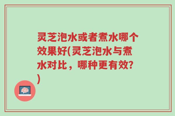 灵芝泡水或者煮水哪个效果好(灵芝泡水与煮水对比，哪种更有效？)-第1张图片-超越