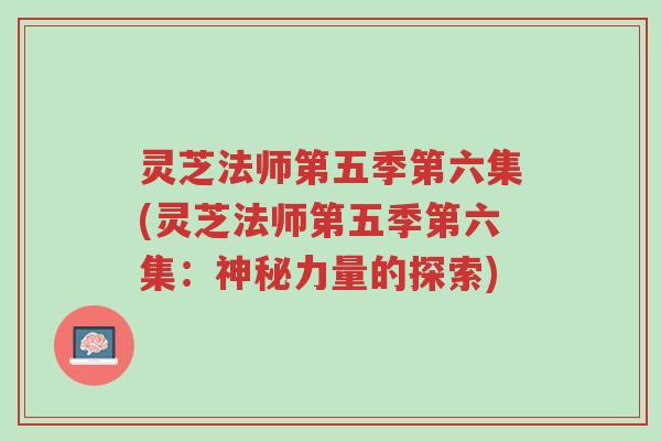 灵芝法师第五季第六集(灵芝法师第五季第六集:神秘力量的探索)-第1张图片-超越 灵芝法师第五季第六集(灵芝法师第五季第六集:神秘力量的探索)-第1张图片-超越
