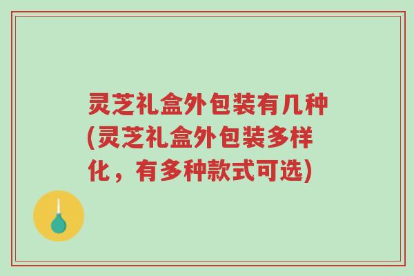 灵芝礼盒外包装有几种(灵芝礼盒外包装多样化,有多种款式可选)-第1张图片-超越 灵芝礼盒外包装有几种(灵芝礼盒外包装多样化,有多种款式可选)-第1张图片-超越