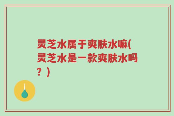 灵芝水属于爽肤水嘛(灵芝水是一款爽肤水吗?)-第1张图片-超越 灵芝水属于爽肤水嘛(灵芝水是一款爽肤水吗?)-第1张图片-超越