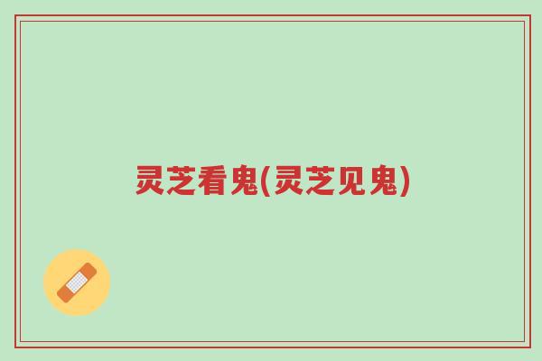 灵芝看鬼(灵芝见鬼)-第1张图片-超越