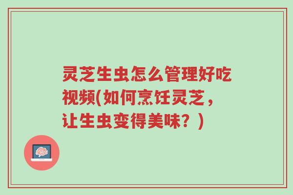 灵芝生虫怎么管理好吃视频(如何烹饪灵芝,让生虫变得美味?)-第1张图片-超越 灵芝生虫怎么管理好吃视频(如何烹饪灵芝,让生虫变得美味?)-第1张图片-超越