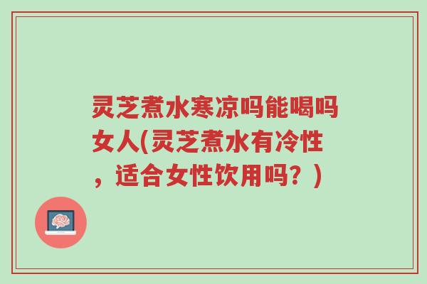 灵芝煮水寒凉吗能喝吗女人(灵芝煮水有冷性,适合女性饮用吗?)-第1张图片-超越 灵芝煮水寒凉吗能喝吗女人(灵芝煮水有冷性,适合女性饮用吗?)-第1张图片-超越