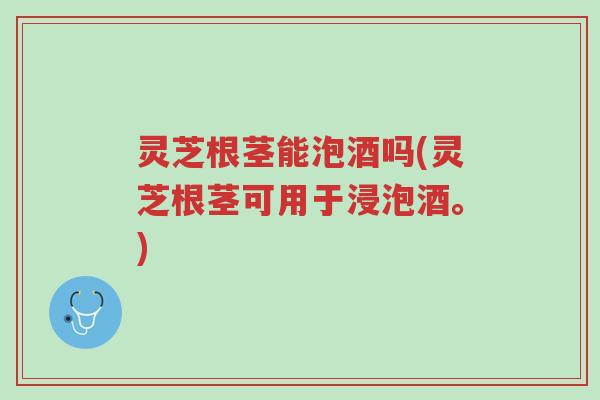 灵芝根茎能泡酒吗(灵芝根茎可用于浸泡酒。)-第1张图片-超越