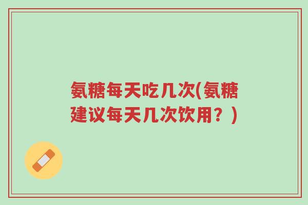 氨糖每天吃几次(氨糖建议每天几次饮用？)-第1张图片-超越