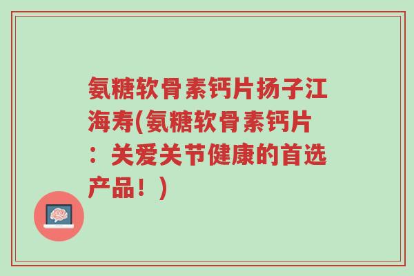 氨糖软骨素钙片扬子江海寿(氨糖软骨素钙片：关爱关节健康的首选产品！)-第1张图片-超越