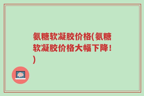 氨糖软凝胶价格(氨糖软凝胶价格大幅下降!)-第1张图片-超越 氨糖软凝胶价格(氨糖软凝胶价格大幅下降!)-第1张图片-超越