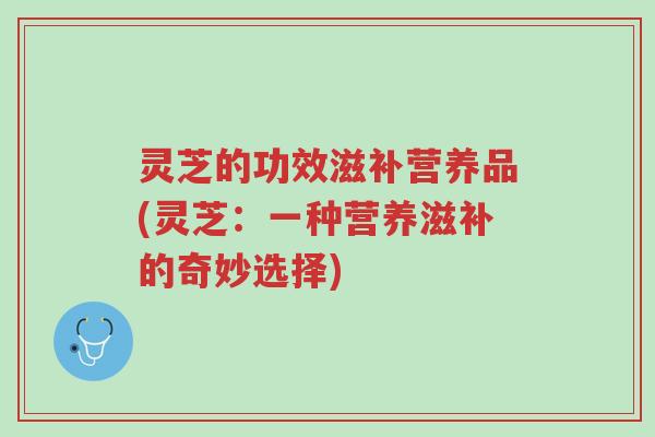 灵芝的功效滋补营养品(灵芝：一种营养滋补的奇妙选择)-第1张图片-超越