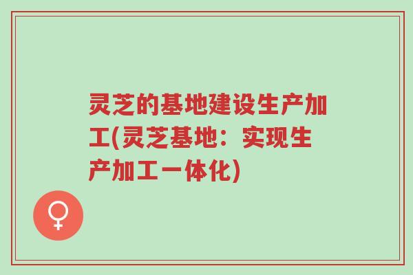 灵芝的基地建设生产加工(灵芝基地:实现生产加工一体化)-第1张图片-超越 灵芝的基地建设生产加工(灵芝基地:实现生产加工一体化)-第1张图片-超越