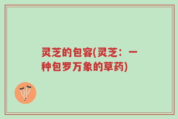 灵芝的包容(灵芝:一种包罗万象的草药)-第1张图片-超越 灵芝的包容(灵芝:一种包罗万象的草药)-第1张图片-超越