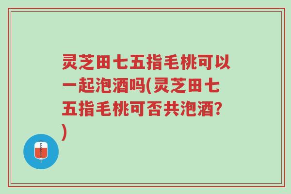 灵芝田七五指毛桃可以一起泡酒吗(灵芝田七五指毛桃可否共泡酒?)-第1张图片-超越 灵芝田七五指毛桃可以一起泡酒吗(灵芝田七五指毛桃可否共泡酒?)-第1张图片-超越