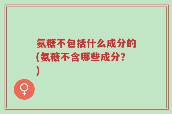 氨糖不包括什么成分的(氨糖不含哪些成分?)-第1张图片-超越 氨糖不包括什么成分的(氨糖不含哪些成分?)-第1张图片-超越