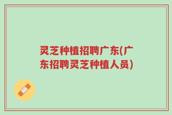 灵芝种植招聘广东(广东招聘灵芝种植人员)-第1张图片-超越 灵芝种植招聘广东(广东招聘灵芝种植人员)-第1张图片-超越