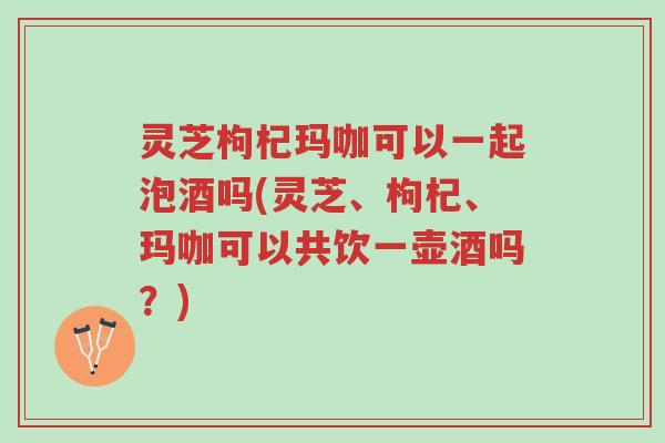 灵芝枸杞玛咖可以一起泡酒吗(灵芝、枸杞、玛咖可以共饮一壶酒吗?)-第1张图片-超越 灵芝枸杞玛咖可以一起泡酒吗(灵芝、枸杞、玛咖可以共饮一壶酒吗?)-第1张图片-超越
