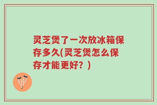 灵芝煲了一次放冰箱保存多久(灵芝煲怎么保存才能更好?)-第1张图片-超越 灵芝煲了一次放冰箱保存多久(灵芝煲怎么保存才能更好?)-第1张图片-超越