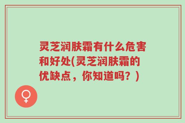 灵芝润肤霜有什么危害和好处(灵芝润肤霜的优缺点,你知道吗?)-第1张图片-超越 灵芝润肤霜有什么危害和好处(灵芝润肤霜的优缺点,你知道吗?)-第1张图片-超越