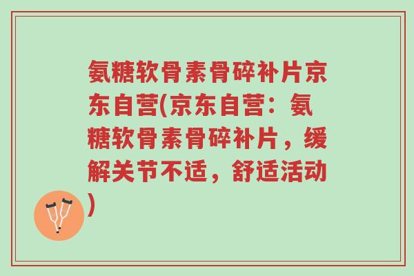 氨糖软骨素骨碎补片京东自营(京东自营:氨糖软骨素骨碎补片,缓解关节不适,舒适活动)-第1张图片-超越 氨糖软骨素骨碎补片京东自营(京东自营:氨糖软骨素骨碎补片,缓解关节不适,舒适活动)-第1张图片-超越