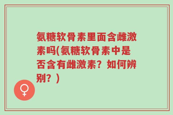 氨糖软骨素里面含雌激素吗(氨糖软骨素中是否含有雌激素?如何辨别?)-第1张图片-超越 氨糖软骨素里面含雌激素吗(氨糖软骨素中是否含有雌激素?如何辨别?)-第1张图片-超越
