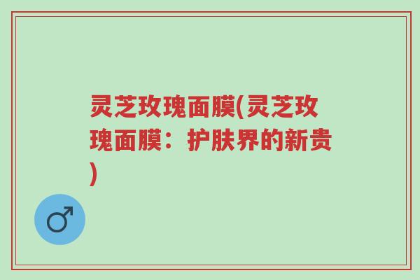 灵芝玫瑰面膜(灵芝玫瑰面膜：护肤界的新贵)-第1张图片-超越