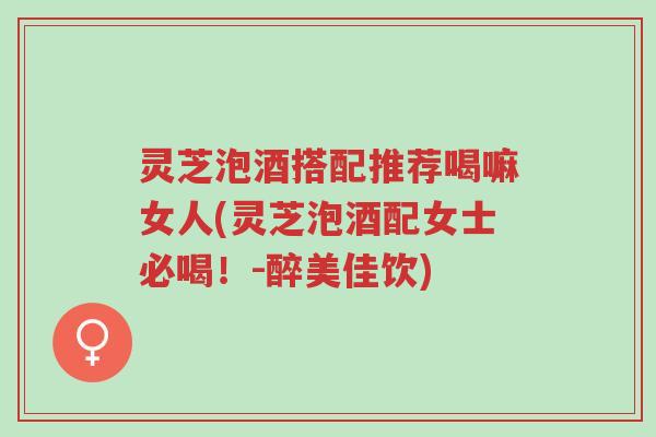 灵芝泡酒搭配推荐喝嘛女人(灵芝泡酒配女士必喝!-醉美佳饮)-第1张图片-超越 灵芝泡酒搭配推荐喝嘛女人(灵芝泡酒配女士必喝!-醉美佳饮)-第1张图片-超越