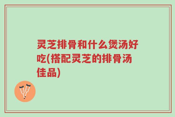 灵芝排骨和什么煲汤好吃(搭配灵芝的排骨汤佳品)-第1张图片-超越 灵芝排骨和什么煲汤好吃(搭配灵芝的排骨汤佳品)-第1张图片-超越