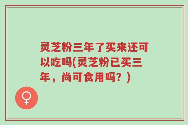 灵芝粉三年了买来还可以吃吗(灵芝粉已买三年,尚可食用吗?)-第1张图片-超越 灵芝粉三年了买来还可以吃吗(灵芝粉已买三年,尚可食用吗?)-第1张图片-超越