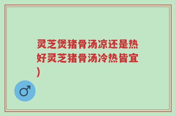 灵芝煲猪骨汤凉还是热好灵芝猪骨汤冷热皆宜)-第1张图片-超越