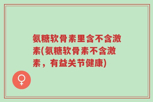 氨糖软骨素里含不含激素(氨糖软骨素不含激素,有益关节健康)-第1张图片-超越 氨糖软骨素里含不含激素(氨糖软骨素不含激素,有益关节健康)-第1张图片-超越