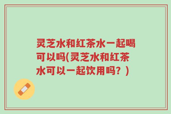 灵芝水和红茶水一起喝可以吗(灵芝水和红茶水可以一起饮用吗?)-第1张图片-超越 灵芝水和红茶水一起喝可以吗(灵芝水和红茶水可以一起饮用吗?)-第1张图片-超越