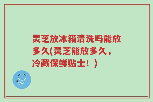 灵芝放冰箱清洗吗能放多久(灵芝能放多久，冷藏保鲜贴士！)-第1张图片-超越