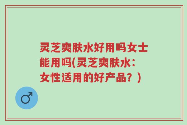 灵芝爽肤水好用吗女士能用吗(灵芝爽肤水:女性适用的好产品?)-第1张图片-超越 灵芝爽肤水好用吗女士能用吗(灵芝爽肤水:女性适用的好产品?)-第1张图片-超越