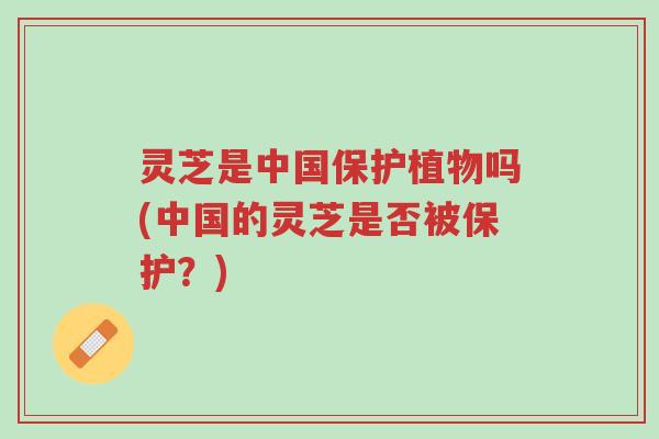 灵芝是中国保护植物吗(中国的灵芝是否被保护？)-第1张图片-超越