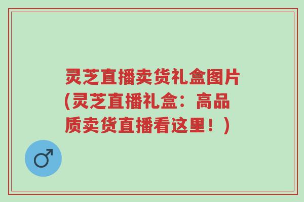 灵芝直播卖货礼盒图片(灵芝直播礼盒:高品质卖货直播看这里!)-第1张图片-超越 灵芝直播卖货礼盒图片(灵芝直播礼盒:高品质卖货直播看这里!)-第1张图片-超越