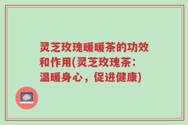 灵芝玫瑰暖暖茶的功效和作用(灵芝玫瑰茶:温暖身心,促进健康)-第1张图片-超越 灵芝玫瑰暖暖茶的功效和作用(灵芝玫瑰茶:温暖身心,促进健康)-第1张图片-超越