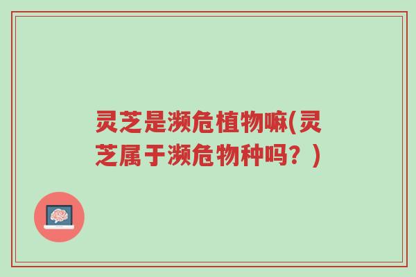 灵芝是濒危植物嘛(灵芝属于濒危物种吗?)-第1张图片-超越 灵芝是濒危植物嘛(灵芝属于濒危物种吗?)-第1张图片-超越