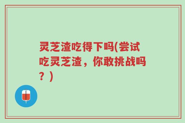 灵芝渣吃得下吗(尝试吃灵芝渣,你敢挑战吗?)-第1张图片-超越 灵芝渣吃得下吗(尝试吃灵芝渣,你敢挑战吗?)-第1张图片-超越