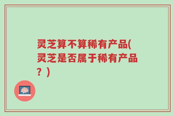 灵芝算不算稀有产品(灵芝是否属于稀有产品?)-第1张图片-超越 灵芝算不算稀有产品(灵芝是否属于稀有产品?)-第1张图片-超越